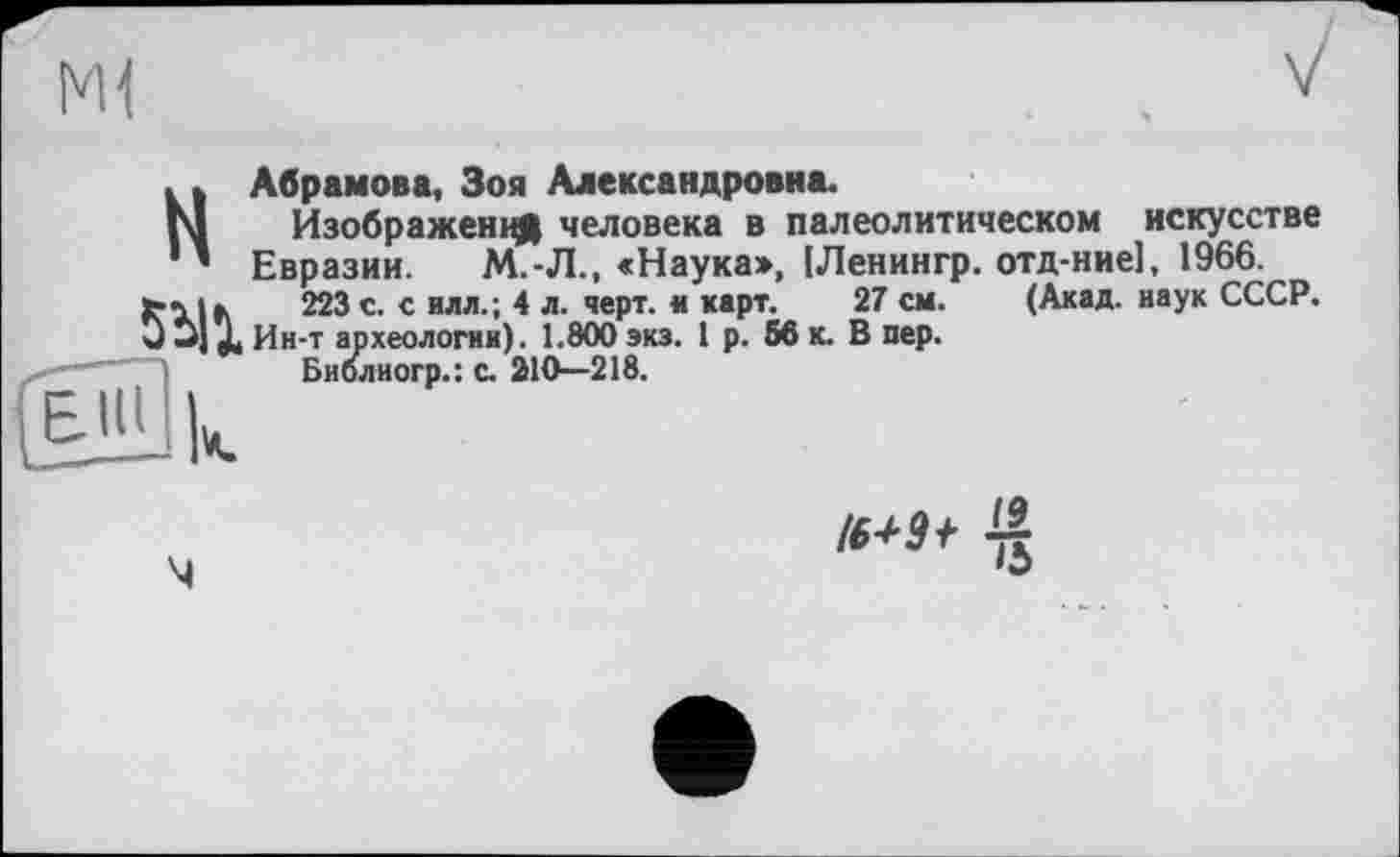 ﻿Ml
Абрамова, Зоя Александровна.
Изображений человека в палеолитическом искусстве Евразии. М.-Л., «Наука», [Ленингр. отд-ние], 1966.
223 с. с илл.; 4 л. черт, и карт. 27 см. (Акад, наук СССР. Ин-т археологии). 1.800 экз. 1 р. 66 к. В пер.
Библиогр.: с. 210—218.
м
Ть